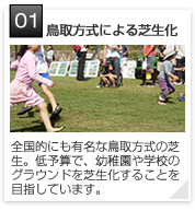 01 | 鳥取方式による芝生化
全国的にも有名な鳥取方式の芝生。低予算で、幼稚園や学校のグラウンドを芝生化することを目指しています。