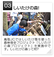 03 | しいたけの森!
鳥取JCではしいたけ等を使った森林保全プロジェクト「しいたけの森プロジェクト」を実施中です。しいたけの森って何?